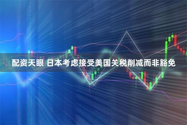 配资天眼 日本考虑接受美国关税削减而非豁免