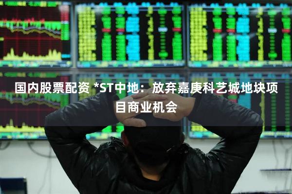 国内股票配资 *ST中地：放弃嘉庚科艺城地块项目商业机会