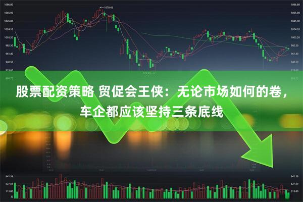 股票配资策略 贸促会王侠：无论市场如何的卷，车企都应该坚持三条底线