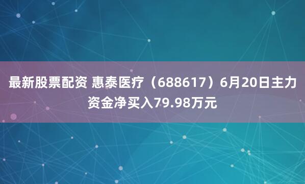 最新股票配资 惠泰医疗（688617）6月20日主力资金净买入79.98万元