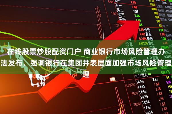 在线股票炒股配资门户 商业银行市场风险管理办法发布，强调银行在集团并表层面加强市场风险管理