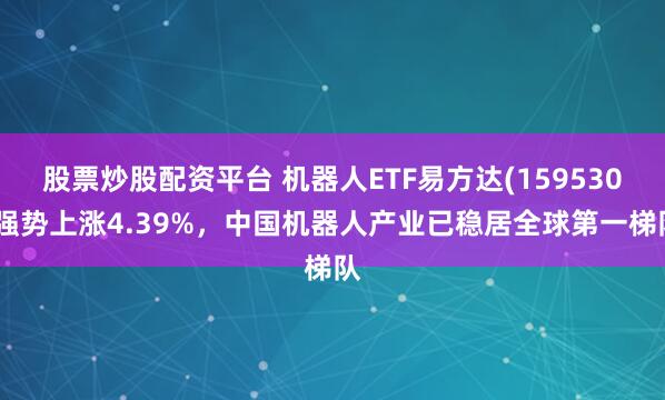 股票炒股配资平台 机器人ETF易方达(159530)强势上涨4.39%，中国机器人产业已稳居全球第一梯队