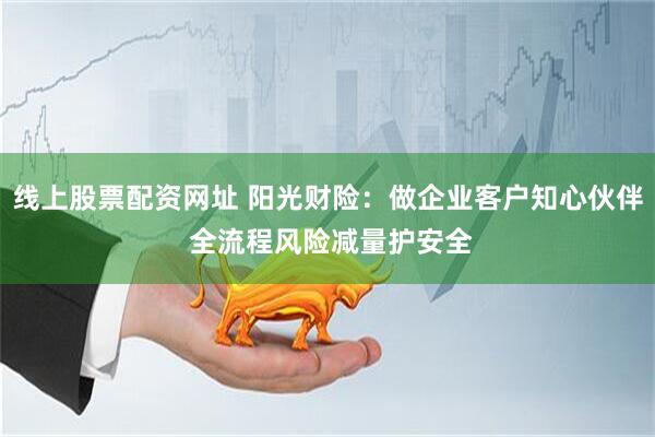 线上股票配资网址 阳光财险：做企业客户知心伙伴 全流程风险减量护安全