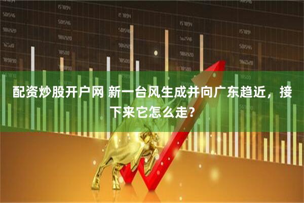 配资炒股开户网 新一台风生成并向广东趋近，接下来它怎么走？