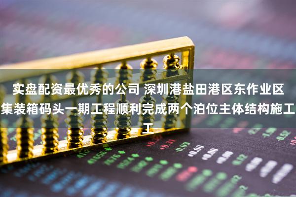 实盘配资最优秀的公司 深圳港盐田港区东作业区集装箱码头一期工程顺利完成两个泊位主体结构施工