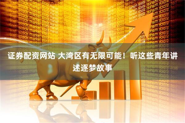证券配资网站 大湾区有无限可能！听这些青年讲述逐梦故事