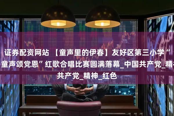 证券配资网站 【童声里的伊春】友好区第三小学“庆七一·童声颂党恩”红歌合唱比赛圆满落幕_中国共产党_精神_红色
