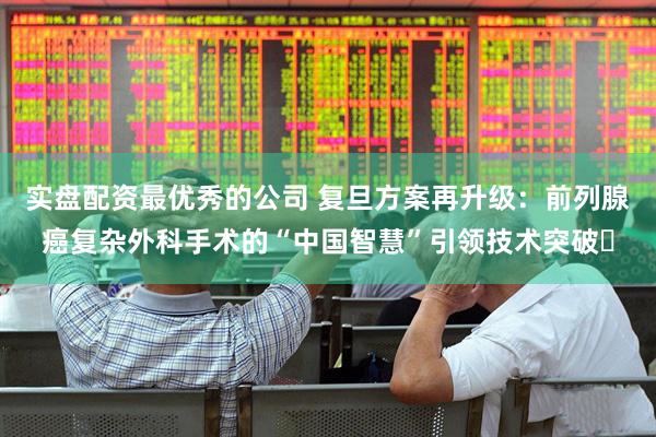 实盘配资最优秀的公司 复旦方案再升级：前列腺癌复杂外科手术的“中国智慧”引领技术突破​