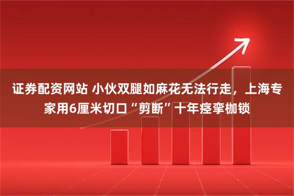 证券配资网站 小伙双腿如麻花无法行走，上海专家用6厘米切口“剪断”十年痉挛枷锁