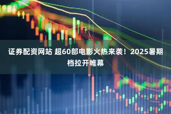 证券配资网站 超60部电影火热来袭！2025暑期档拉开帷幕