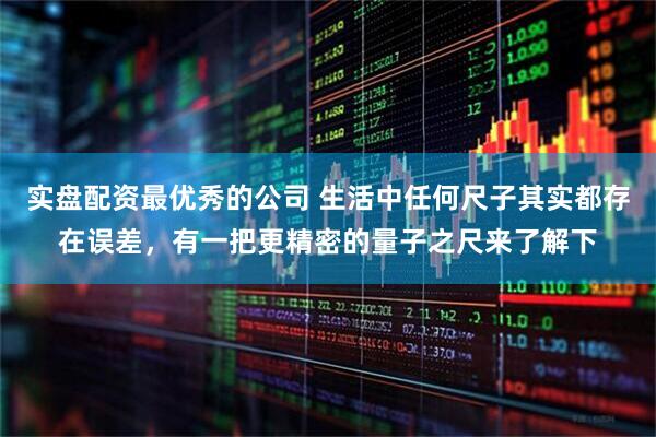 实盘配资最优秀的公司 生活中任何尺子其实都存在误差，有一把更精密的量子之尺来了解下
