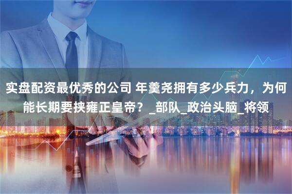 实盘配资最优秀的公司 年羹尧拥有多少兵力，为何能长期要挟雍正皇帝？_部队_政治头脑_将领