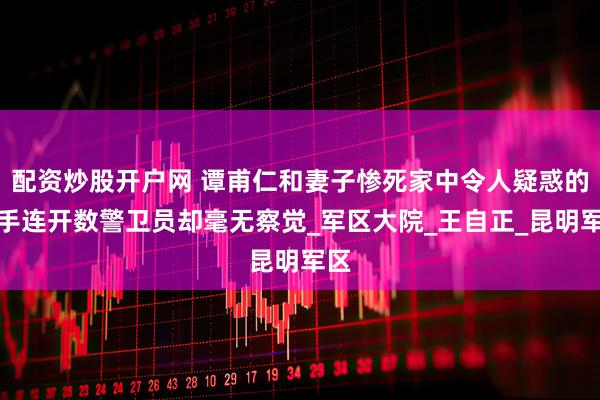 配资炒股开户网 谭甫仁和妻子惨死家中令人疑惑的杀手连开数警卫员却毫无察觉_军区大院_王自正_昆明军区