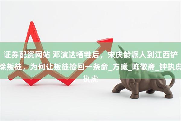 证券配资网站 邓演达牺牲后，宋庆龄派人到江西铲除叛徒，为何让叛徒捡回一条命_方曦_陈敬斋_钟执虎