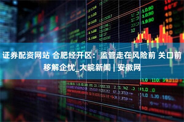 证券配资网站 合肥经开区：监管走在风险前 关口前移解企忧_大皖新闻 | 安徽网
