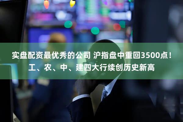 实盘配资最优秀的公司 沪指盘中重回3500点！工、农、中、建四大行续创历史新高