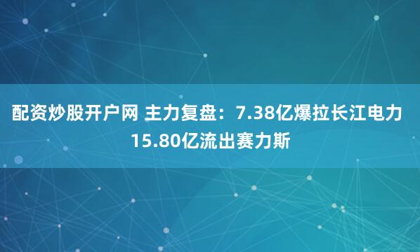 配资炒股开户网 主力复盘：7.38亿爆拉长江电力 15.80亿流出赛力斯