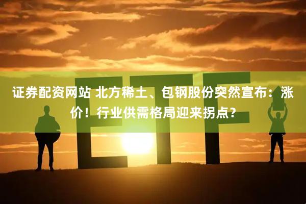 证券配资网站 北方稀土、包钢股份突然宣布：涨价！行业供需格局迎来拐点？