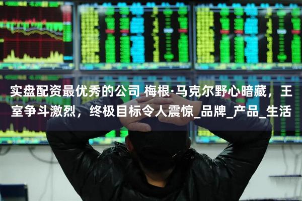 实盘配资最优秀的公司 梅根·马克尔野心暗藏，王室争斗激烈，终极目标令人震惊_品牌_产品_生活