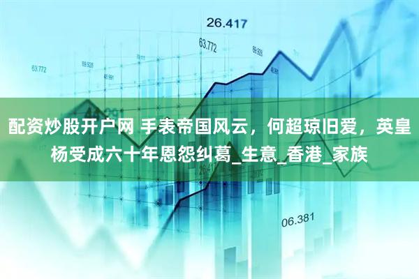 配资炒股开户网 手表帝国风云，何超琼旧爱，英皇杨受成六十年恩怨纠葛_生意_香港_家族