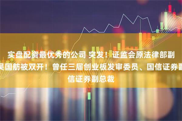 实盘配资最优秀的公司 突发！证监会原法律部副主任吴国舫被双开！曾任三届创业板发审委员、国信证券副总裁