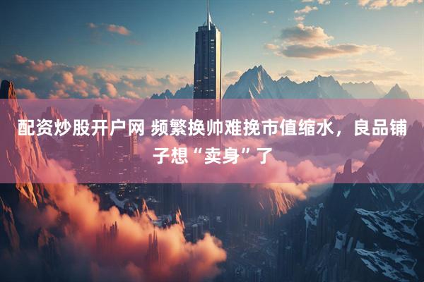 配资炒股开户网 频繁换帅难挽市值缩水，良品铺子想“卖身”了
