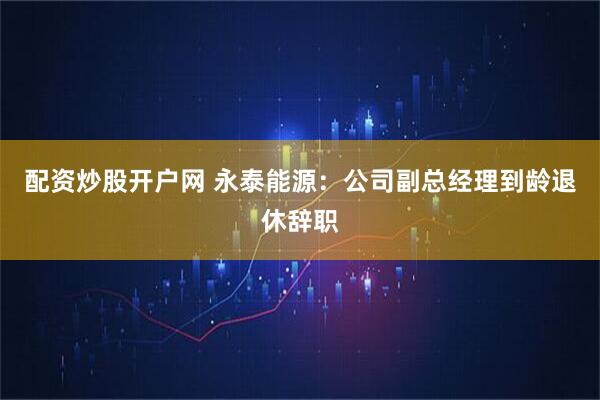 配资炒股开户网 永泰能源：公司副总经理到龄退休辞职