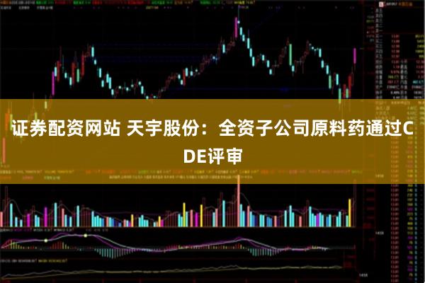 证券配资网站 天宇股份：全资子公司原料药通过CDE评审