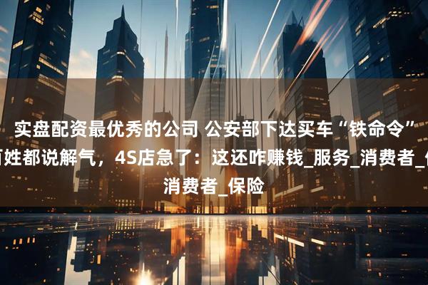 实盘配资最优秀的公司 公安部下达买车“铁命令”，百姓都说解气，4S店急了：这还咋赚钱_服务_消费者_保险