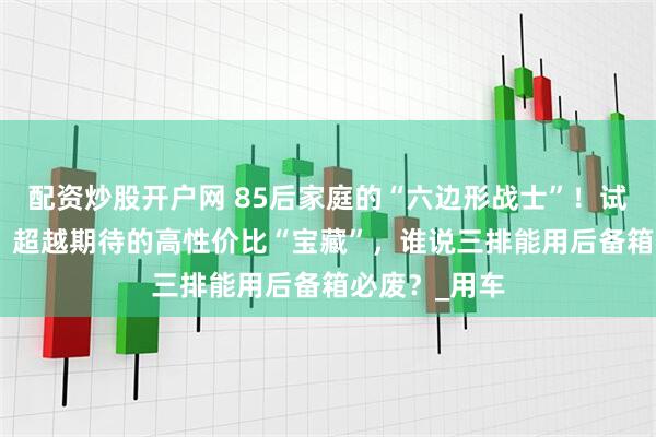 配资炒股开户网 85后家庭的“六边形战士”！试驾深蓝S09，超越期待的高性价比“宝藏”，谁说三排能用后备箱必废？_用车