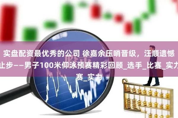 实盘配资最优秀的公司 徐嘉余压哨晋级，汪顺遗憾止步——男子100米仰泳预赛精彩回顾_选手_比赛_实力