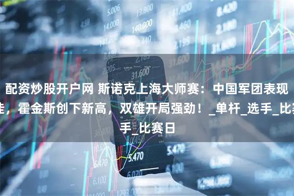 配资炒股开户网 斯诺克上海大师赛：中国军团表现不佳，霍金斯创下新高，双雄开局强劲！_单杆_选手_比赛日