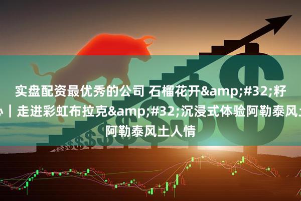 实盘配资最优秀的公司 石榴花开&#32;籽籽同心｜走进彩虹布拉克&#32;沉浸式体验阿勒泰风土人情