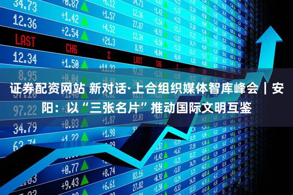 证券配资网站 新对话·上合组织媒体智库峰会｜安阳：以“三张名片”推动国际文明互鉴
