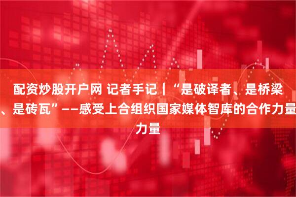 配资炒股开户网 记者手记｜“是破译者、是桥梁、是砖瓦”——感受上合组织国家媒体智库的合作力量