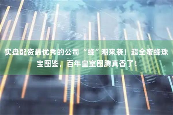 实盘配资最优秀的公司 “蜂”潮来袭！超全蜜蜂珠宝图鉴，百年皇室图腾真香了！