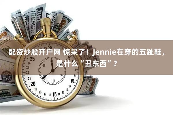 配资炒股开户网 惊呆了！Jennie在穿的五趾鞋，是什么“丑东西”？