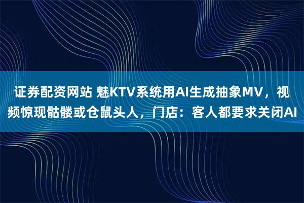 证券配资网站 魅KTV系统用AI生成抽象MV，视频惊现骷髅或仓鼠头人，门店：客人都要求关闭AI