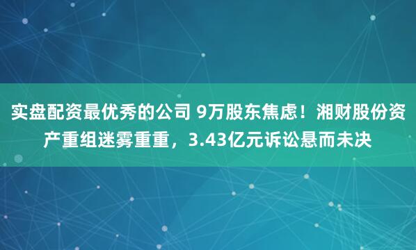 实盘配资最优秀的公司 9万股东焦虑！湘财股份资产重组迷雾重重，3.43亿元诉讼悬而未决