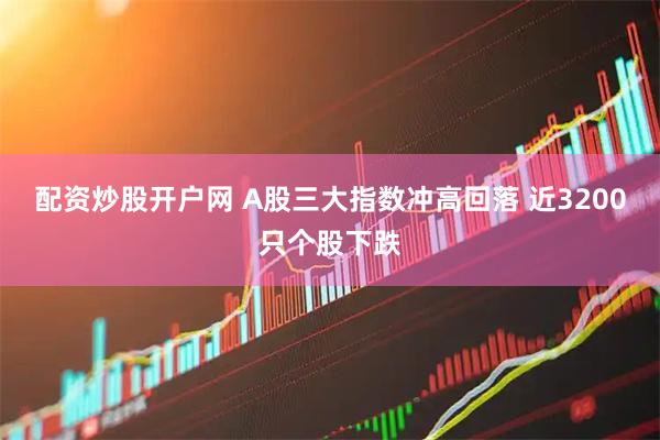 配资炒股开户网 A股三大指数冲高回落 近3200只个股下跌
