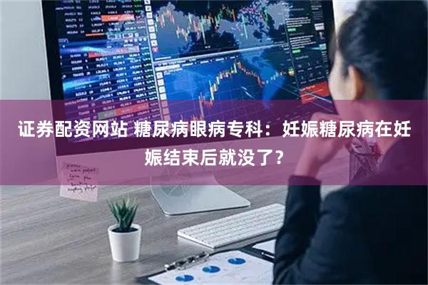 证券配资网站 糖尿病眼病专科：妊娠糖尿病在妊娠结束后就没了？