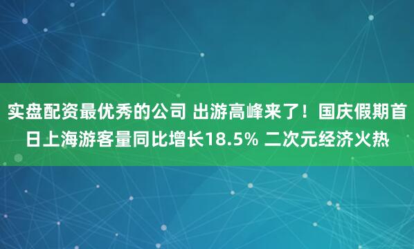 实盘配资最优秀的公司 出游高峰来了！国庆假期首日上海游客量同比增长18.5% 二次元经济火热