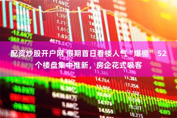 配资炒股开户网 假期首日看楼人气“爆棚” 52个楼盘集中推新，房企花式吸客