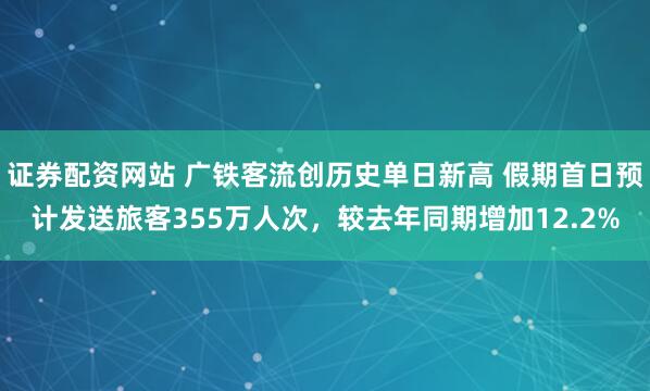 证券配资网站 广铁客流创历史单日新高 假期首日预计发送旅客355万人次，较去年同期增加12.2%