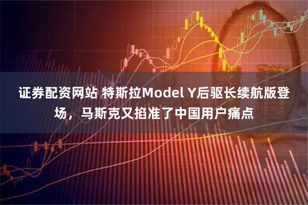 证券配资网站 特斯拉Model Y后驱长续航版登场，马斯克又掐准了中国用户痛点