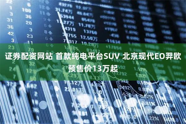 证券配资网站 首款纯电平台SUV 北京现代EO羿欧预售价13万起