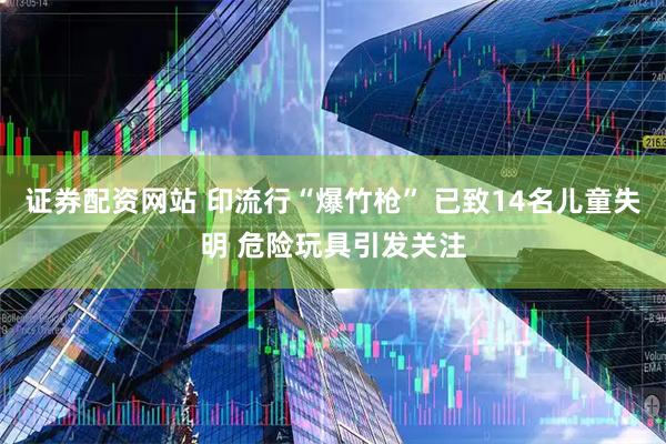 证券配资网站 印流行“爆竹枪” 已致14名儿童失明 危险玩具引发关注