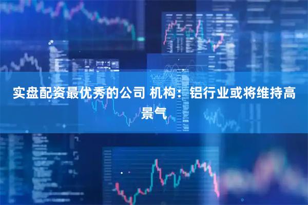 实盘配资最优秀的公司 机构：铝行业或将维持高景气