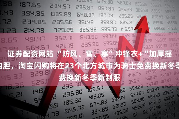 证券配资网站 “防风、雪、寒”冲锋衣+“加厚摇粒绒”内胆，淘宝闪购将在23个北方城市为骑士免费换新冬季新制服