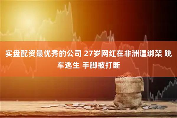 实盘配资最优秀的公司 27岁网红在非洲遭绑架 跳车逃生 手脚被打断